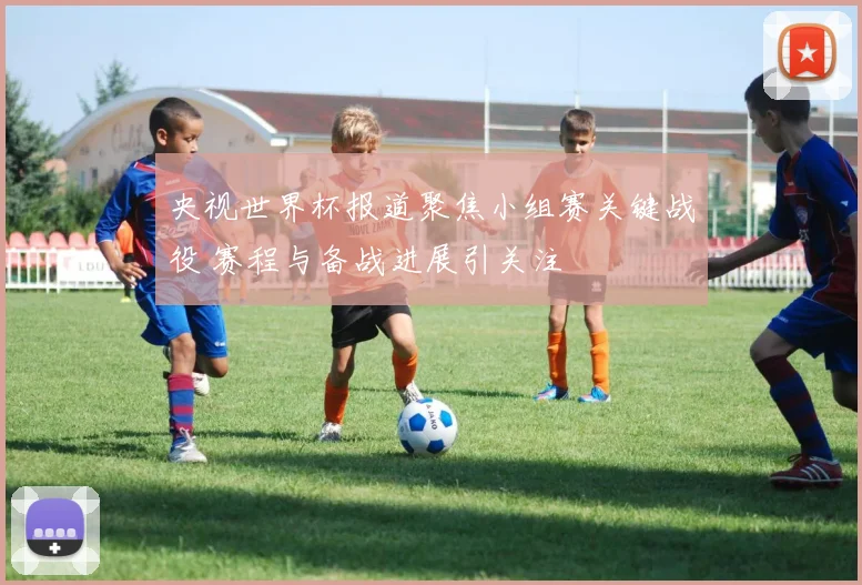 央视世界杯报道聚焦小组赛关键战役 赛程与备战进展引关注