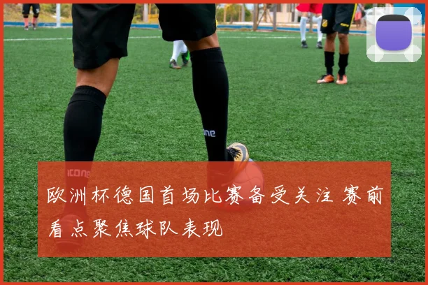 欧洲杯德国首场比赛备受关注 赛前看点聚焦球队表现