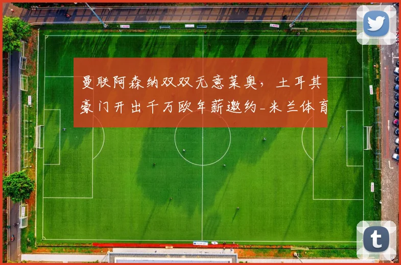 曼联阿森纳双双无意莱奥,土耳其豪门开出千万欧年薪邀约_米兰体育报_欧元_欧冠