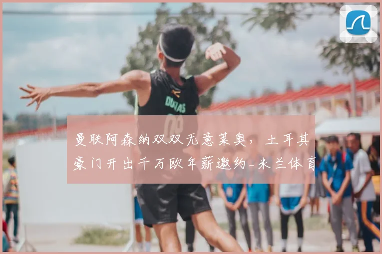 曼联阿森纳双双无意莱奥,土耳其豪门开出千万欧年薪邀约_米兰体育报_欧元_欧冠