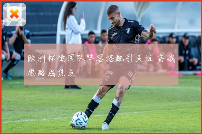 欧洲杯德国队阵容搭配引关注 备战思路成焦点