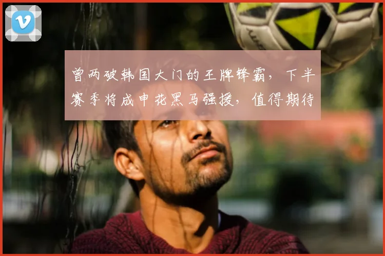 曾两破韩国大门的王牌锋霸,下半赛季将成申花黑马强援,值得期待