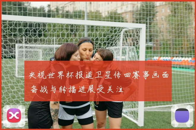 央视世界杯报道卫星传回赛事画面 备战与转播进展受关注