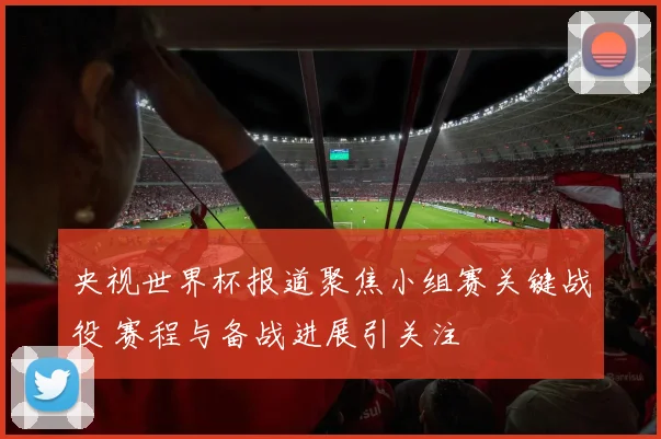 央视世界杯报道聚焦小组赛关键战役 赛程与备战进展引关注