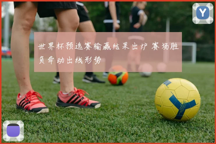 世界杯预选赛输赢结果出炉 赛场胜负牵动出线形势