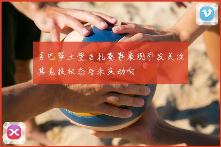贡巴萨土登吉扎赛事表现引发关注其竞技状态与未来动向