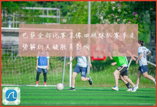 巴萨全部比赛录像回顾球队赛季走势解析关键胜负影响