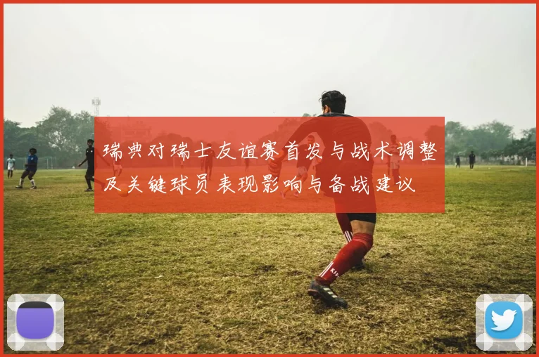 瑞典对瑞士友谊赛首发与战术调整及关键球员表现影响与备战建议