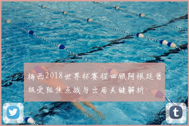 梅西2018世界杯赛程回顾阿根廷晋级受阻焦点战与出局关键解析