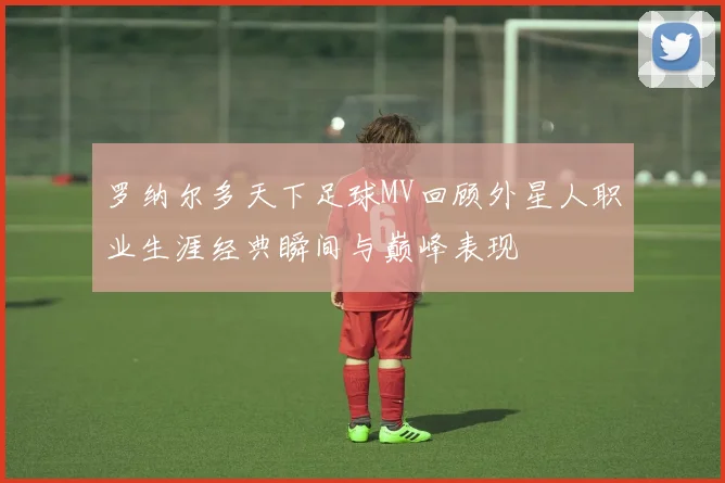罗纳尔多天下足球MV回顾外星人职业生涯经典瞬间与巅峰表现