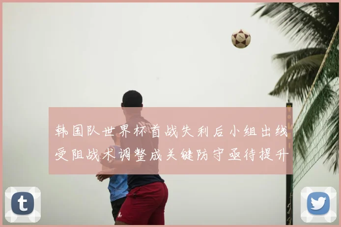 韩国队世界杯首战失利后小组出线受阻战术调整成关键防守亟待提升