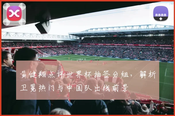 黄健翔点评世界杯抽签分组，解析卫冕热门与中国队出线前景