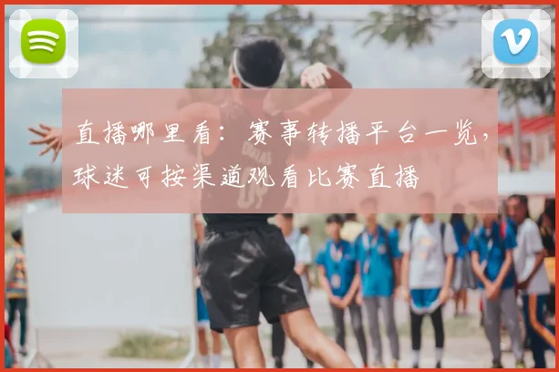 直播哪里看：赛事转播平台一览，球迷可按渠道观看比赛直播