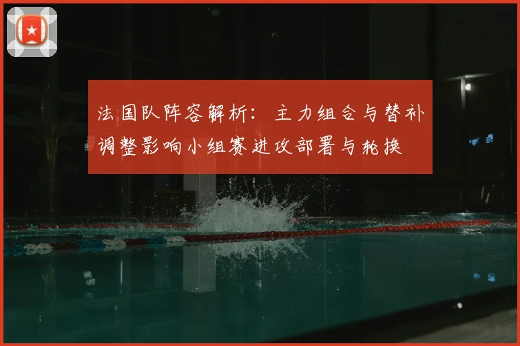 法国队阵容解析：主力组合与替补调整影响小组赛进攻部署与轮换