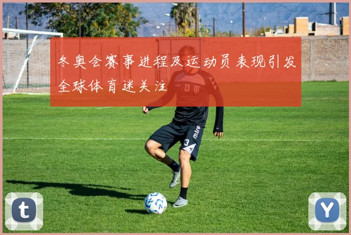 冬奥会赛事进程及运动员表现引发全球体育迷关注