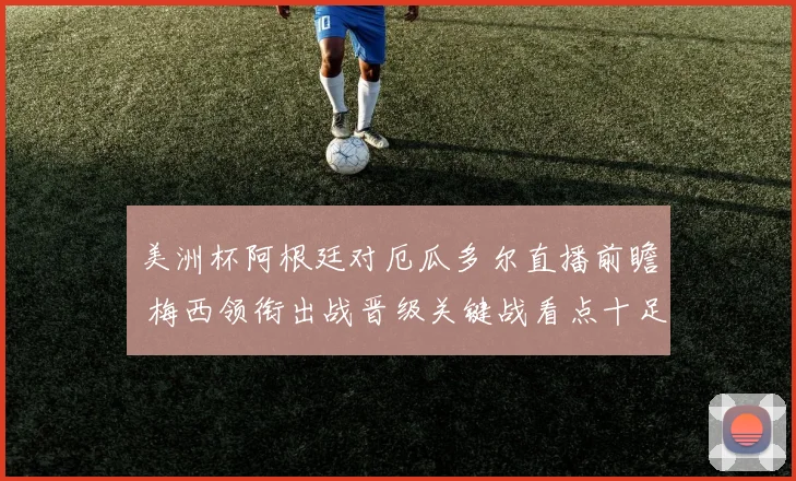 美洲杯阿根廷对厄瓜多尔直播前瞻 梅西领衔出战晋级关键战看点十足
