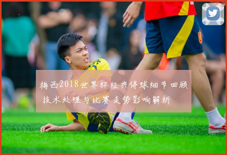 梅西2018世界杯经典停球细节回顾 技术处理与比赛走势影响解析