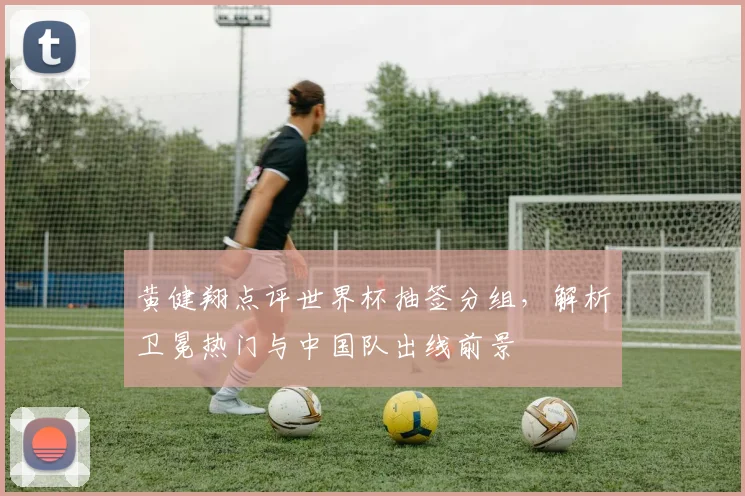 黄健翔点评世界杯抽签分组，解析卫冕热门与中国队出线前景