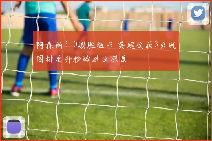 阿森纳3-0战胜纽卡 英超收获3分巩固排名并检验进攻深度