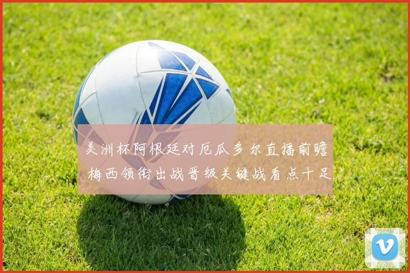 美洲杯阿根廷对厄瓜多尔直播前瞻 梅西领衔出战晋级关键战看点十足