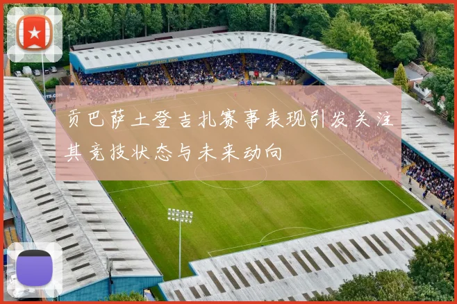 贡巴萨土登吉扎赛事表现引发关注其竞技状态与未来动向