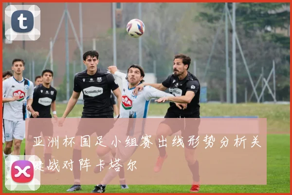 亚洲杯国足小组赛出线形势分析关键战对阵卡塔尔